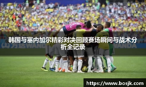 韩国与塞内加尔精彩对决回顾赛场瞬间与战术分析全记录